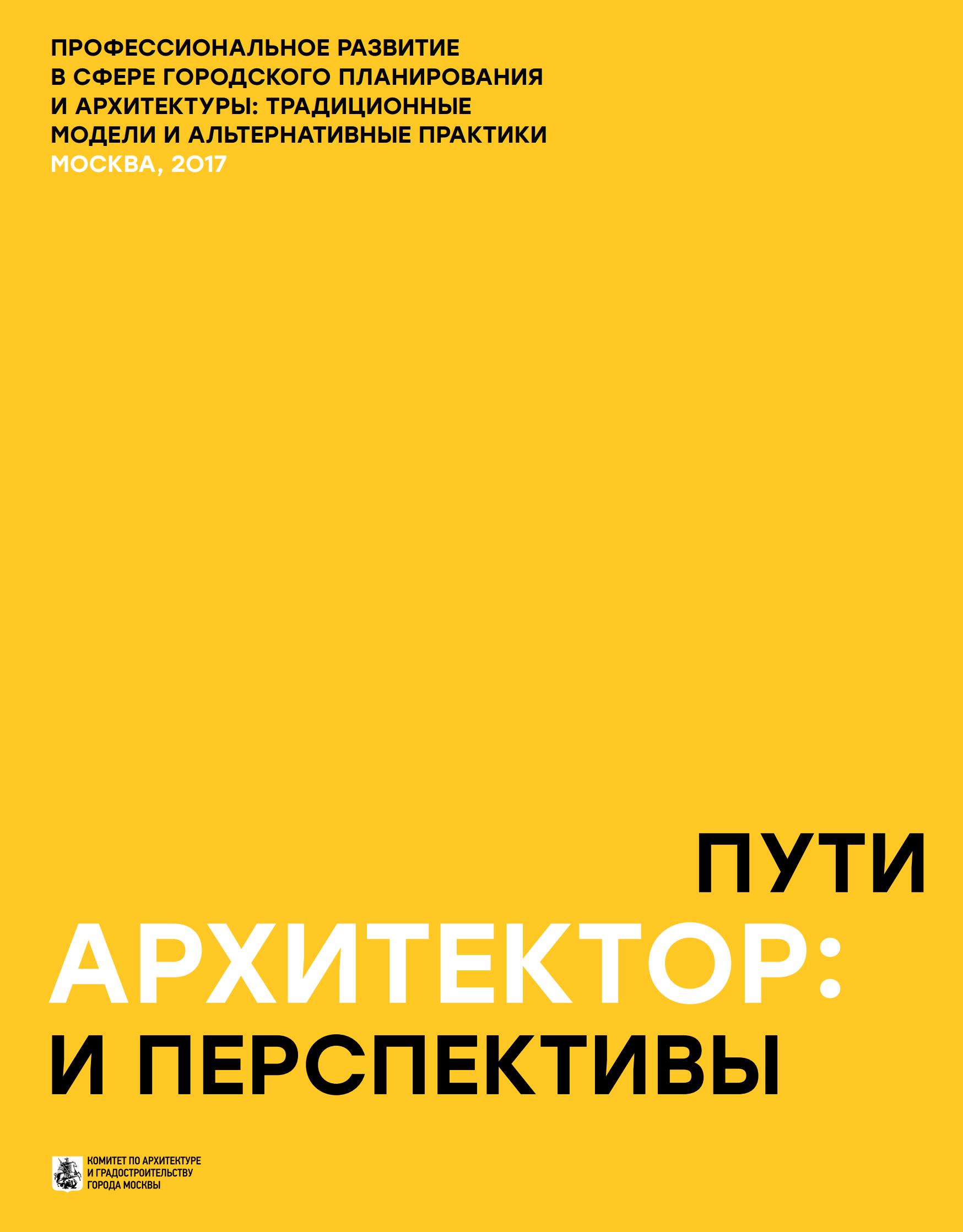 Архитектор: пути и перспективы : Профессиональное развитие в сфере городского планирования и архитектуры: традиционные модели и альтернативные практики / Комитет по архитектуре и градостроительству города Москвы. — Москва, 2017