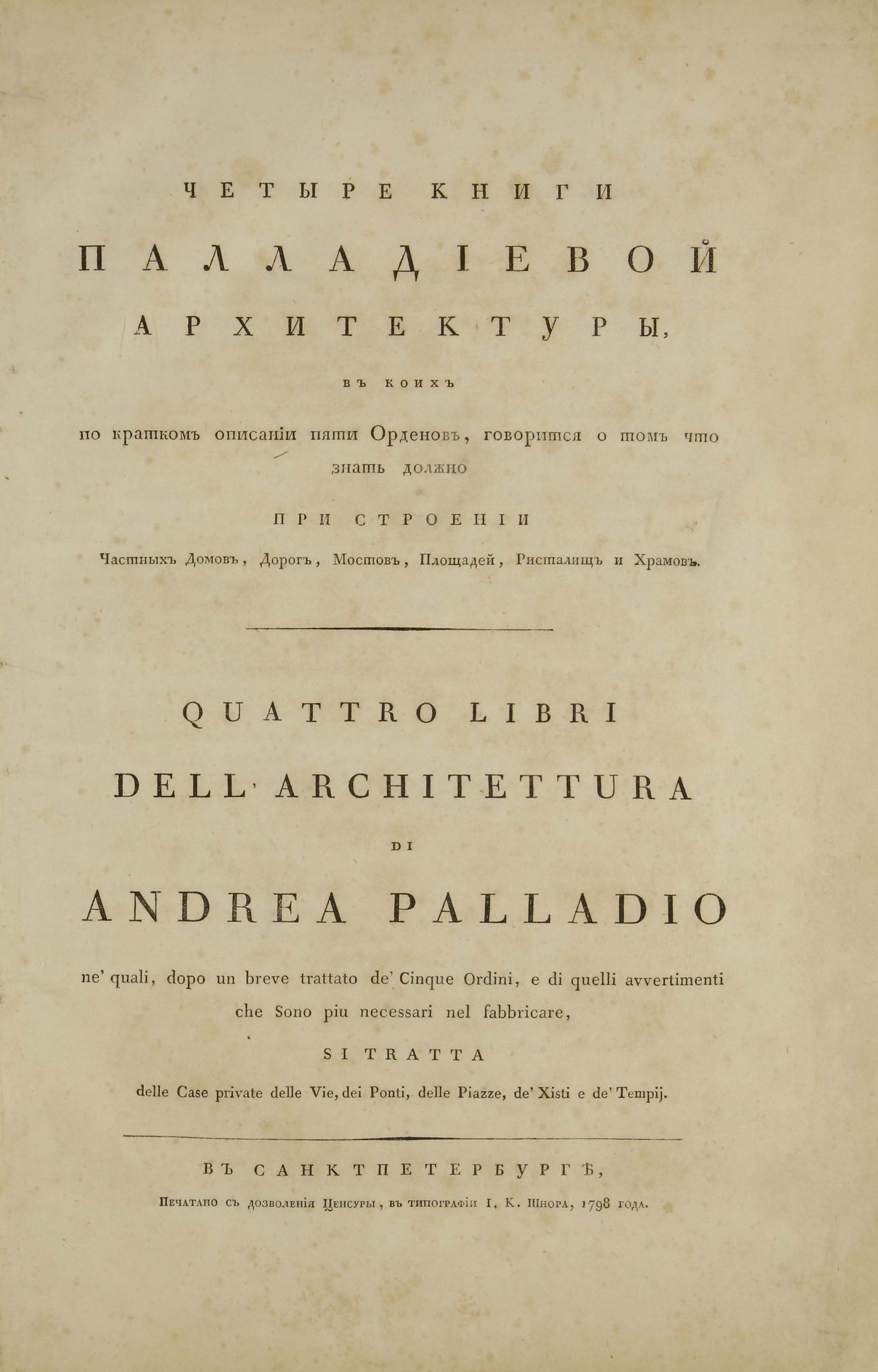 Четыре книги Палладиевой архитектуры, в коих по кратком описании пяти Орденов, говорится о том что знать должно при строении частных домов, дорог, мостов, площадей, ристалищ и храмов :  Книга Первая = Quattro libri dell'architettura di Andrea Palladio ne' quali, dopo un breve trattato de' Cinque Ordini, e di quelli avvertimenti che Sono piu necessari nel fabbricare, si tratta delle Case private delle Vie, dei Ponti, delle Piazze, de' Xisti e de' Tempij / Палладио. — В Санктпетербурге : В Типографии и. К. Шнора, 1798
