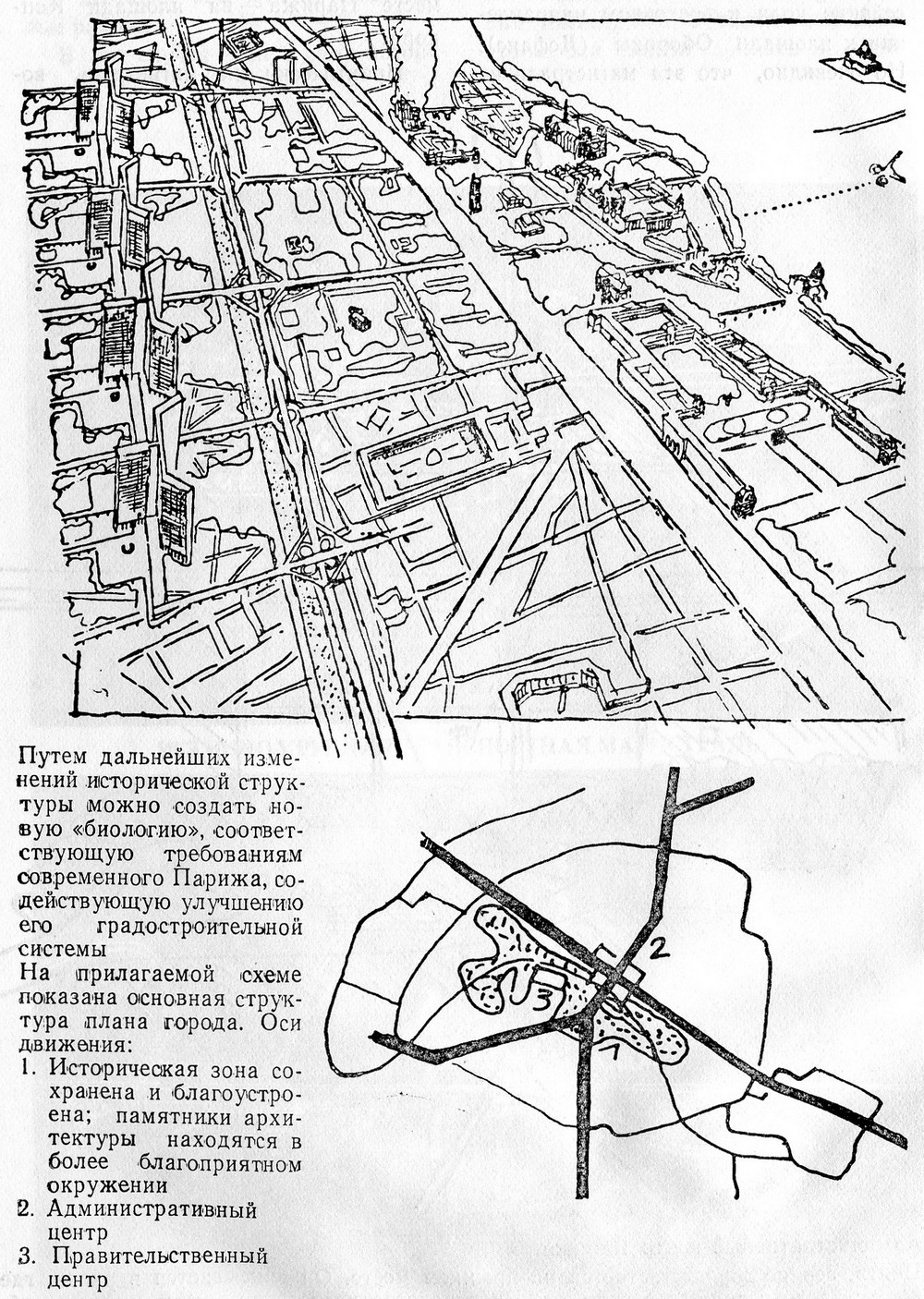 Путем дальнейших изменений исторической структуры можно создать новую «биологию», соответствующую требованиям современного Парижа, содействующую улучшению его градостроительной системы. На прилагаемой схеме показана основная структура плана города. Оси движения: 1. Историческая зона сохранена и благоустроена; памятники архитектуры находятся в более благоприятном окружении 2. Административный центр 3. Правительственный центр