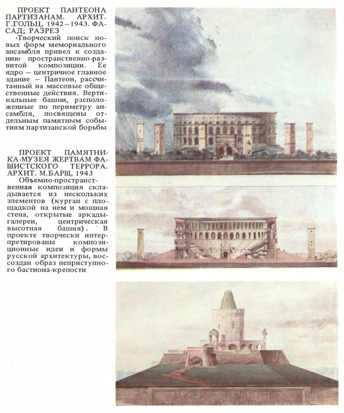 ПРОЕКТ ПАНТЕОНА ПАРТИЗАНАМ. АРХИТ. Г. ГОЛЬЦ, 1942—1943. ФАСАД; РАЗРЕЗ «Творческий поиск новых форм мемориального ансамбля привел к созданию пространственно-развитой композиции. Ее ядро — центричное главное здание — Пантеон, рассчитанный на массовые общественные действия. Вертикальные башни, расположенные по периметру ансамбля, посвящены отдельным памятным событиям партизанской борьбы  ПРОЕКТ ПАМЯТНИКА-МУЗЕЯ ЖЕРТВАМ ФАШИСТСКОГО ТЕРРОРА. АРХИТ. М. БАРЩ, 1943 Объемно-пространственная композиция складывается из нескольких элементов (курган с площадкой на нем и мощная стена, открытые аркады-галереи, центрическая высотная башня). В проекте творчески интерпретированы композиционные идеи и формы русской архитектуры, воссоздан образ неприступного бастиона-крепости