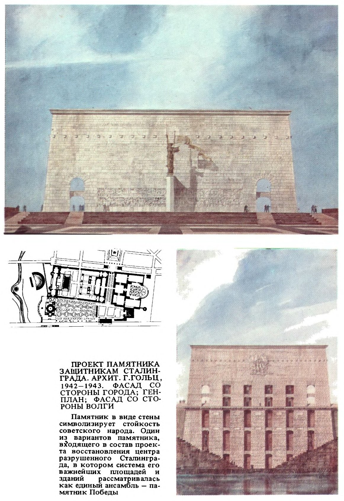 ПРОЕКТ ПАМЯТНИКА ЗАЩИТНИКАМ СТАЛИНГРАДА. АРХИТ. Г. ГОЛЬЦ, 1942—1943. ФАСАД СО СТОРОНЫ ГОРОДА; ГЕНПЛАН; ФАСАД СО СТОРОНЫ ВОЛГИ Памятник в виде стены символизирует стойкость советского народа. Один из вариантов памятника, вводящего в состав проекта восстановления центра разрушенного Сталинграда, в котором система его важнейших площадей и зданий рассматривалась как единый ансамбль — памятник Победы