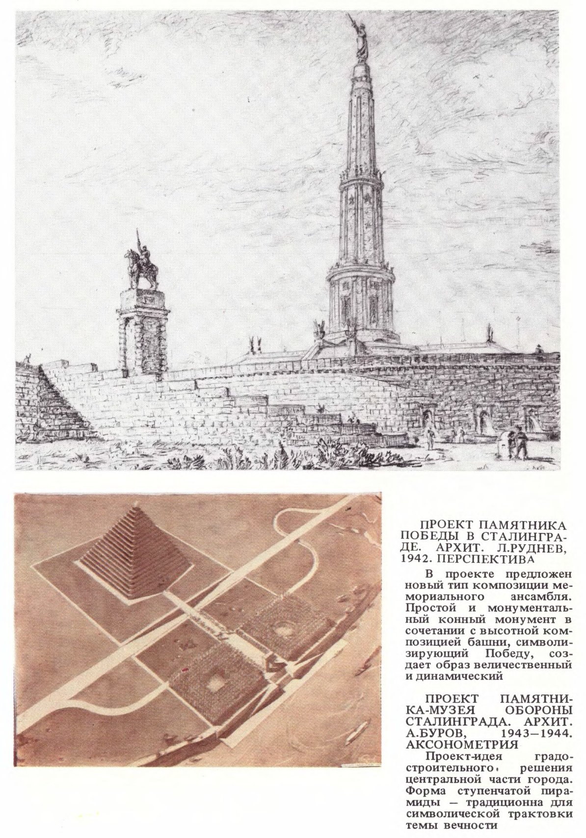 ПРОЕКТ ПАМЯТНИКА ПОБЕДЫ В СТАЛИНГРАДЕ. АРХИТ. Л. РУДНЕВ, 1942. ПЕРСПЕКТИВА В проекте предложен новый тип композиции мемориального ансамбля. Простой и монументальный конный монумент в сочетании с высотной композицией башни, символизирующий Победу, создает образ величественный и динамический  ПРОЕКТ ПАМЯТНИКА-МУЗЕЯ ОБОРОНЫ СТАЛИНГРАДА. АРХИТ. А. БУРОВ, 1943—1944. АКСОНОМЕТРИЯ Проект-идея градостроительного решения центральной части города. Форма ступенчатой пирамиды — традиционна для символической трактовки темы вечности