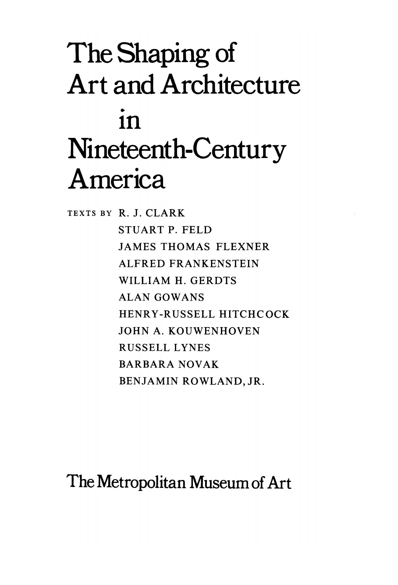 The Shaping of Art and Architecture in Nineteenth-Century America / Texts by R. J. Clark, Stuart P. Feld, James Thomas Flexner, Alfred Frankenstein, William H. Gerdts, Alan Gowans, Henry-Russell Hitchcock, John A. Kouwenhoven, Russell Lynes, Barbara Novak, Benjamin Rowland, Jr. — New York : The Metropolitan Museum of Art, 1972